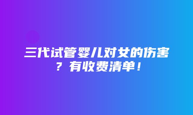 三代试管婴儿对女的伤害？有收费清单！