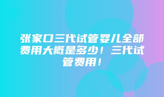 张家口三代试管婴儿全部费用大概是多少！三代试管费用！