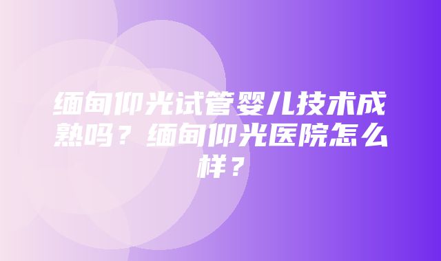 缅甸仰光试管婴儿技术成熟吗？缅甸仰光医院怎么样？