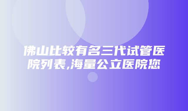 佛山比较有名三代试管医院列表,海量公立医院您