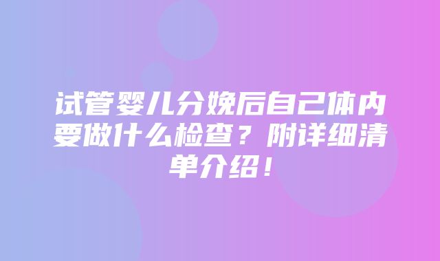 试管婴儿分娩后自己体内要做什么检查？附详细清单介绍！