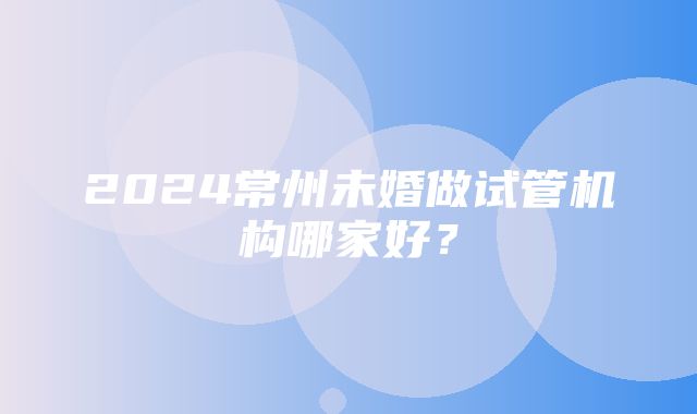 2024常州未婚做试管机构哪家好？