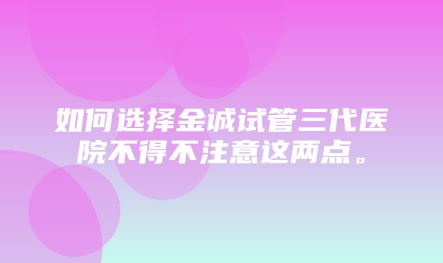 如何选择金诚试管三代医院不得不注意这两点。