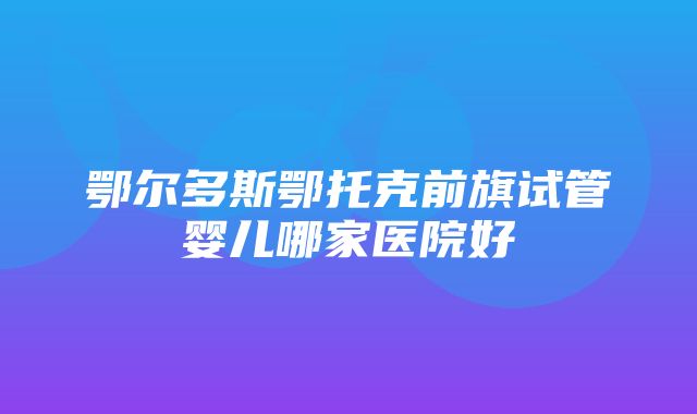 鄂尔多斯鄂托克前旗试管婴儿哪家医院好