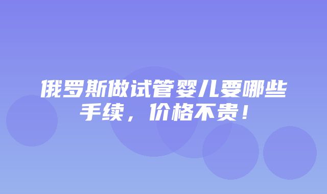 俄罗斯做试管婴儿要哪些手续，价格不贵！