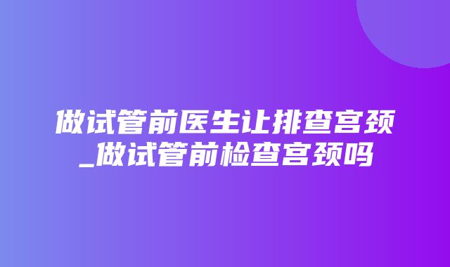 做试管前医生让排查宫颈_做试管前检查宫颈吗