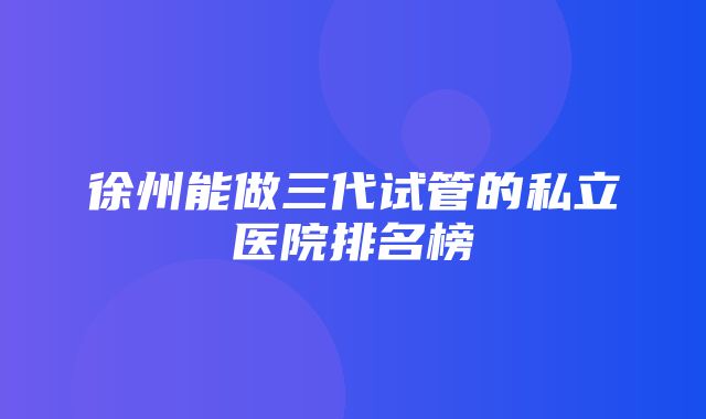 徐州能做三代试管的私立医院排名榜