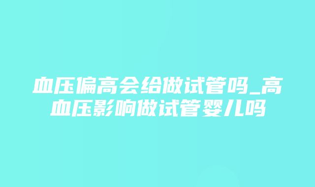 血压偏高会给做试管吗_高血压影响做试管婴儿吗