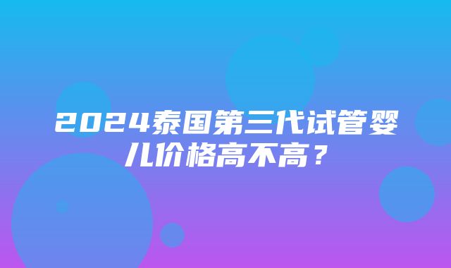 2024泰国第三代试管婴儿价格高不高？