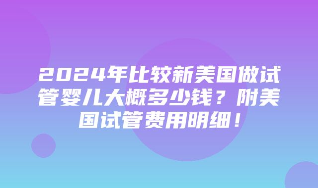 2024年比较新美国做试管婴儿大概多少钱？附美国试管费用明细！