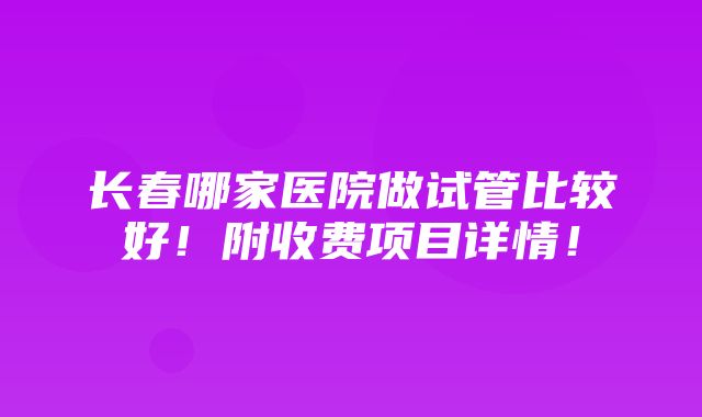 长春哪家医院做试管比较好！附收费项目详情！