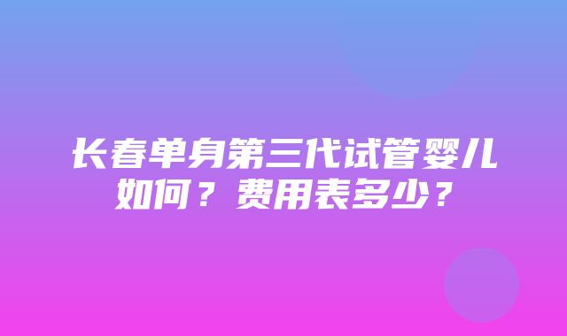 长春单身第三代试管婴儿如何？费用表多少？