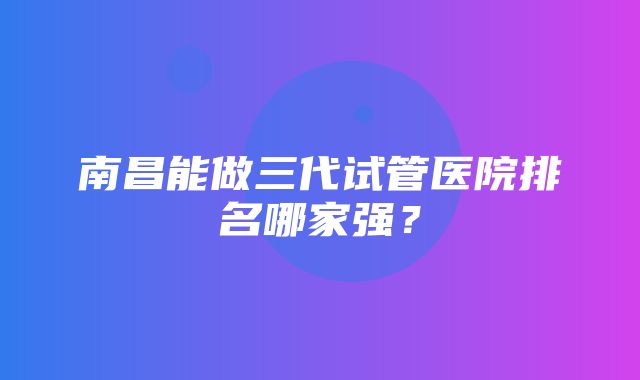 南昌能做三代试管医院排名哪家强？