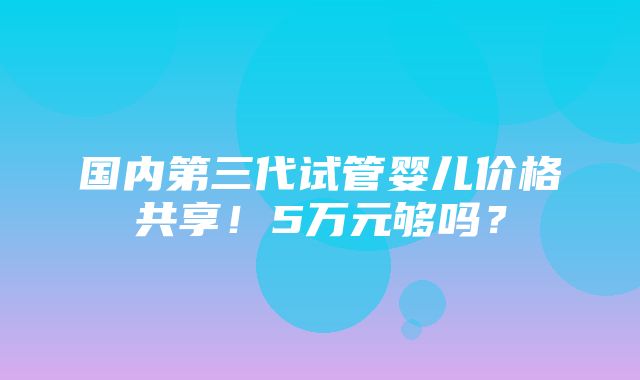 国内第三代试管婴儿价格共享！5万元够吗？