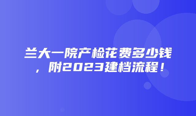 兰大一院产检花费多少钱，附2023建档流程！