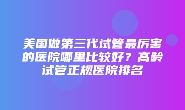 美国做第三代试管最厉害的医院哪里比较好？高龄试管正规医院排名