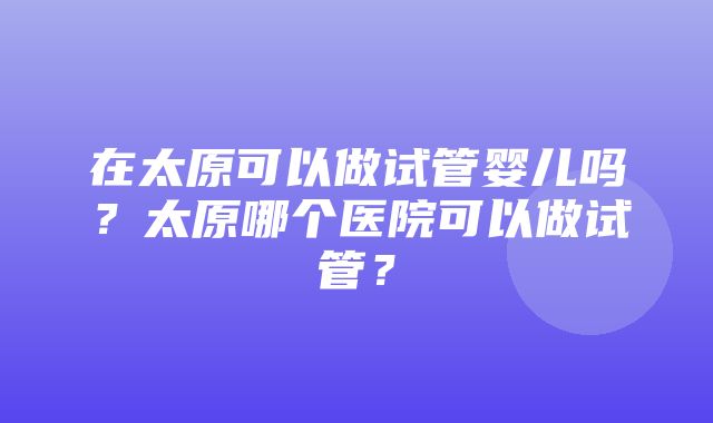 在太原可以做试管婴儿吗？太原哪个医院可以做试管？