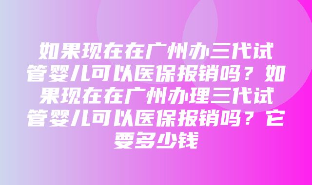 如果现在在广州办三代试管婴儿可以医保报销吗？如果现在在广州办理三代试管婴儿可以医保报销吗？它要多少钱