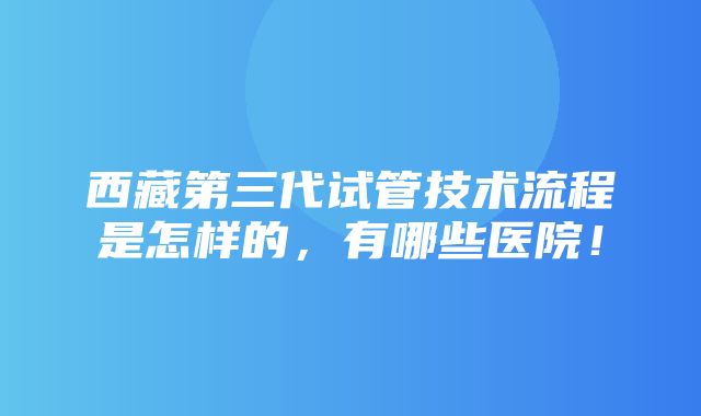 西藏第三代试管技术流程是怎样的，有哪些医院！