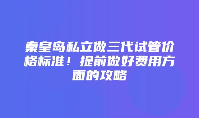 秦皇岛私立做三代试管价格标准！提前做好费用方面的攻略