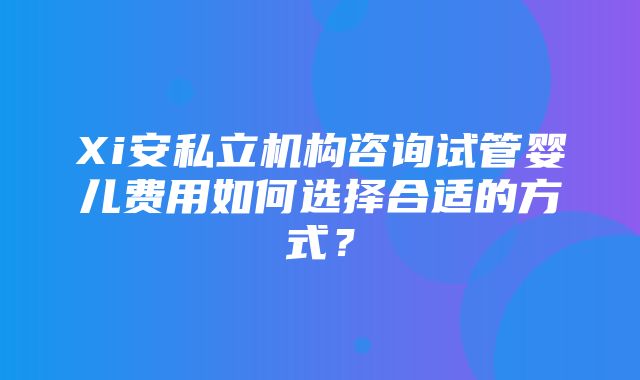 Xi安私立机构咨询试管婴儿费用如何选择合适的方式？