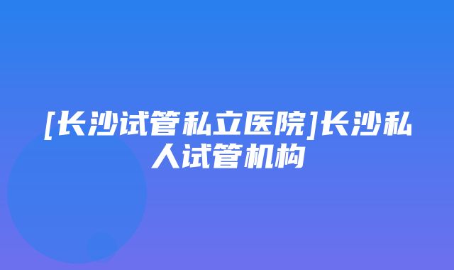 [长沙试管私立医院]长沙私人试管机构