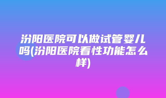 汾阳医院可以做试管婴儿吗(汾阳医院看性功能怎么样)