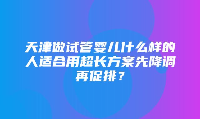 天津做试管婴儿什么样的人适合用超长方案先降调再促排？