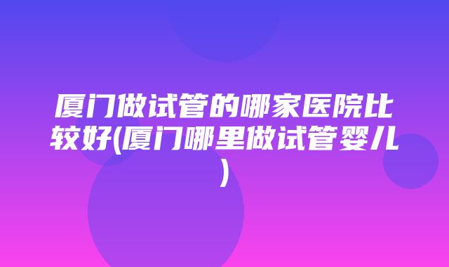 厦门做试管的哪家医院比较好(厦门哪里做试管婴儿)