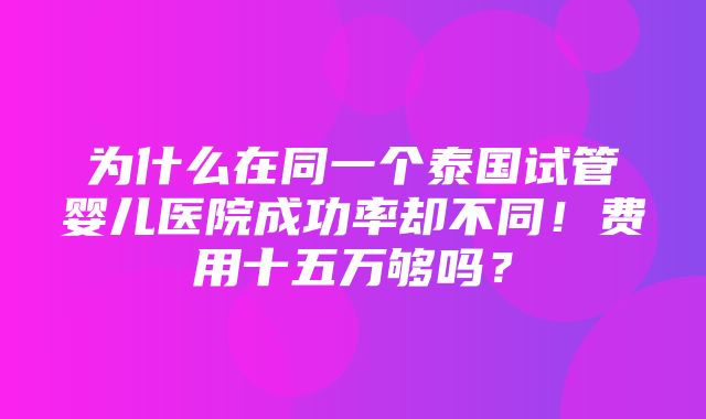 为什么在同一个泰国试管婴儿医院成功率却不同！费用十五万够吗？