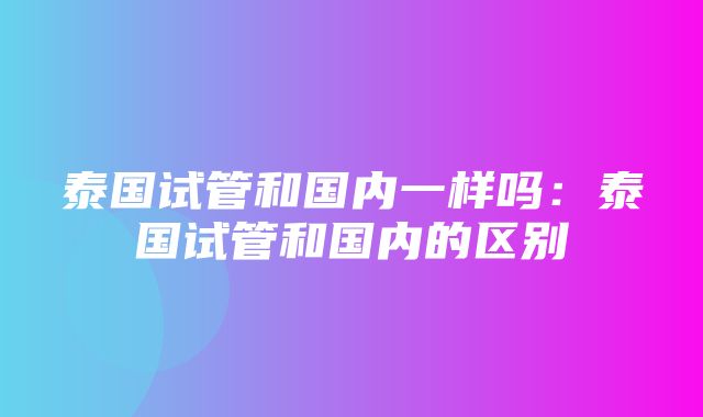 泰国试管和国内一样吗：泰国试管和国内的区别