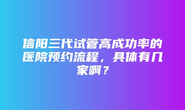 信阳三代试管高成功率的医院预约流程，具体有几家啊？