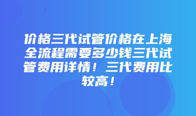 价格三代试管价格在上海全流程需要多少钱三代试管费用详情！三代费用比较高！