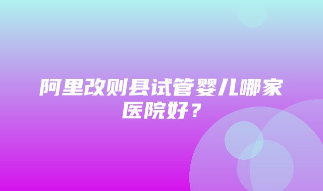 阿里改则县试管婴儿哪家医院好？