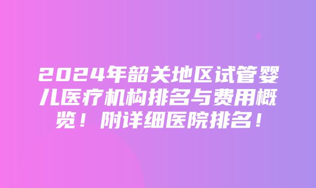 2024年韶关地区试管婴儿医疗机构排名与费用概览！附详细医院排名！