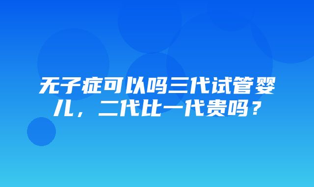 无子症可以吗三代试管婴儿，二代比一代贵吗？