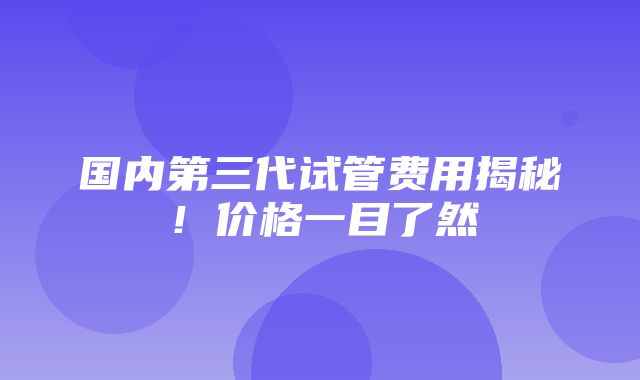 国内第三代试管费用揭秘！价格一目了然