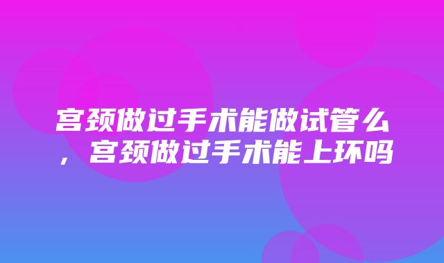 宫颈做过手术能做试管么，宫颈做过手术能上环吗