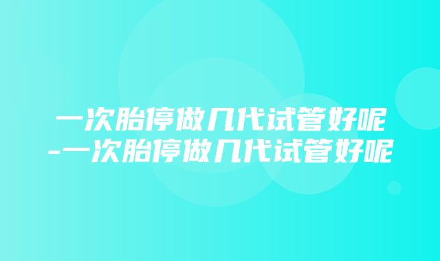 一次胎停做几代试管好呢-一次胎停做几代试管好呢