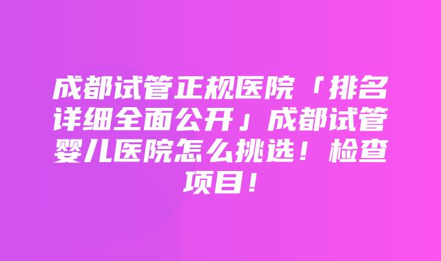 成都试管正规医院「排名详细全面公开」成都试管婴儿医院怎么挑选！检查项目！