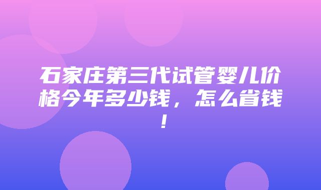 石家庄第三代试管婴儿价格今年多少钱，怎么省钱！