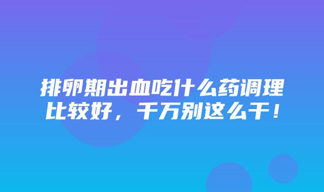 排卵期出血吃什么药调理比较好，千万别这么干！