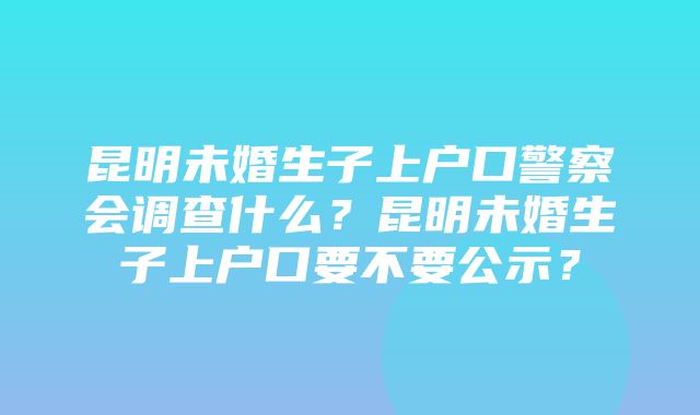 昆明未婚生子上户口警察会调查什么？昆明未婚生子上户口要不要公示？