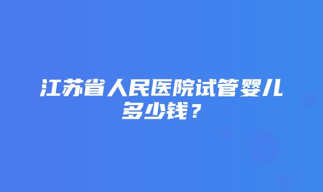 江苏省人民医院试管婴儿多少钱？