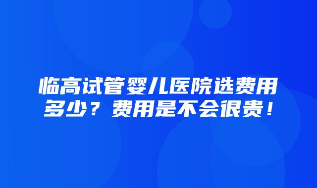 临高试管婴儿医院选费用多少？费用是不会很贵！