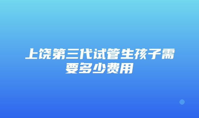 上饶第三代试管生孩子需要多少费用