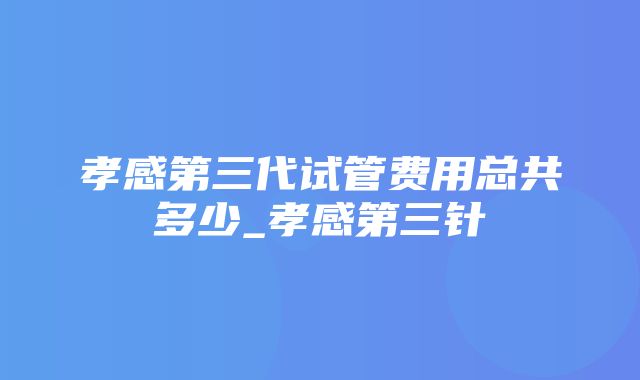 孝感第三代试管费用总共多少_孝感第三针