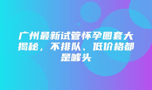 广州最新试管怀孕圈套大揭秘，不排队、低价格都是噱头