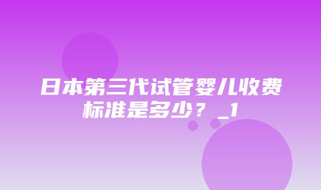 日本第三代试管婴儿收费标准是多少？_1