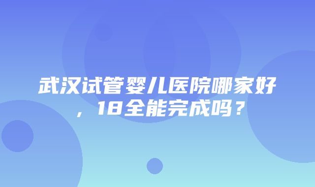 武汉试管婴儿医院哪家好，18全能完成吗？